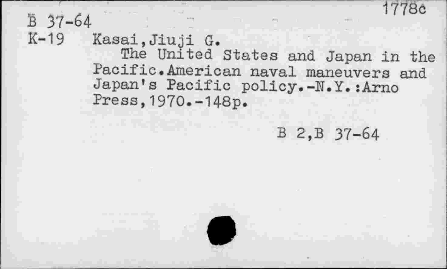 ﻿S 37-64
17780
K-19 Kasai,Jiuji G.
The United States and Japan in the Pacific.American naval maneuvers and Japan’s Pacific policy.-N.Y.:Arno Press,1970.-148p.
B 2,B 37-64